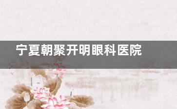 宁夏朝聚开明眼科医院怎么样？医院诊疗技术出色|收费合理|口碑在线，附医院详细收费价格表